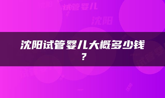 沈阳试管婴儿大概多少钱？