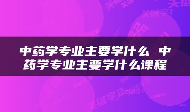 中药学专业主要学什么 中药学专业主要学什么课程