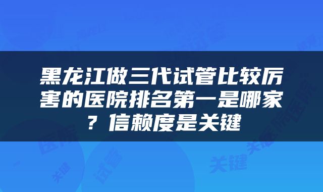 黑龙江做三代试管比较厉害的医院排名第一是哪家？信赖度是关键