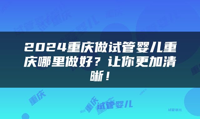 2024重庆做试管婴儿重庆哪里做好？让你更加清晰！