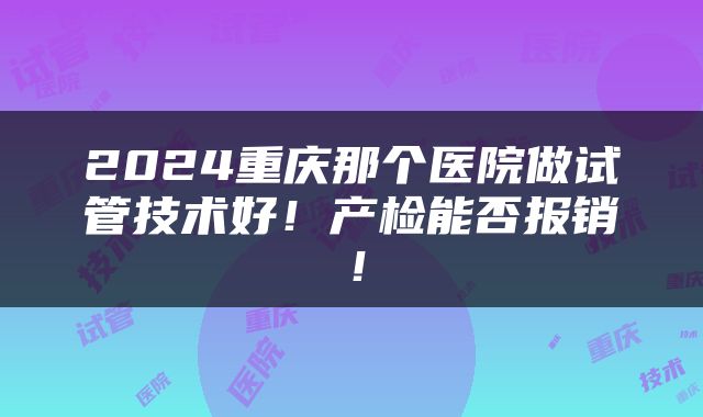 2024重庆那个医院做试管技术好！产检能否报销！
