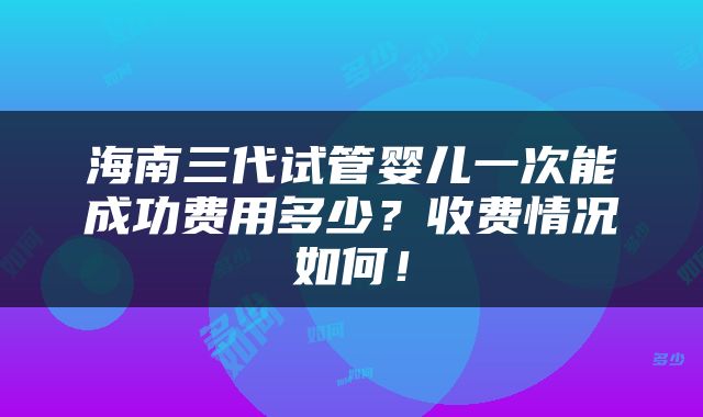 海南三代试管婴儿一次能成功费用多少？收费情况如何！
