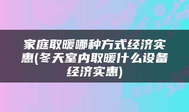 家庭取暖哪种方式经济实惠(冬天室内取暖什么设备经济实惠)