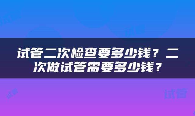试管二次检查要多少钱？二次做试管需要多少钱？