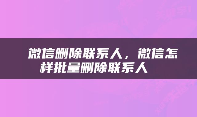  微信删除联系人，微信怎样批量删除联系人 