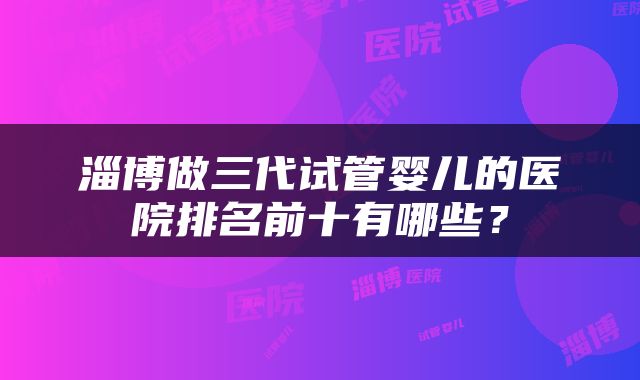 淄博做三代试管婴儿的医院排名前十有哪些？