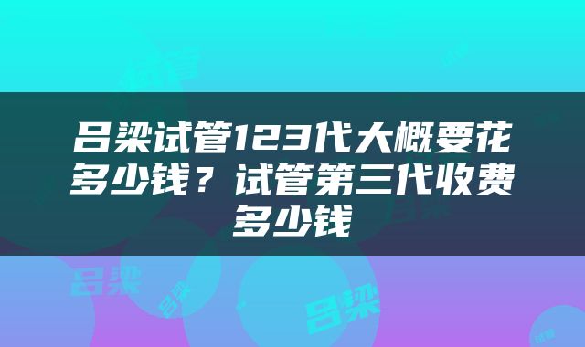 吕梁试管123代大概要花多少钱？试管第三代收费多少钱