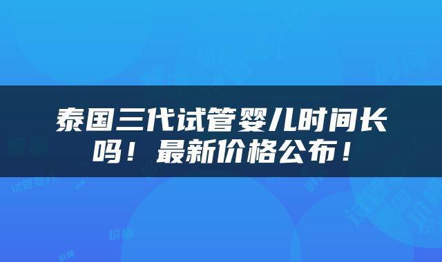 泰国三代试管婴儿时间长吗！最新价格公布！