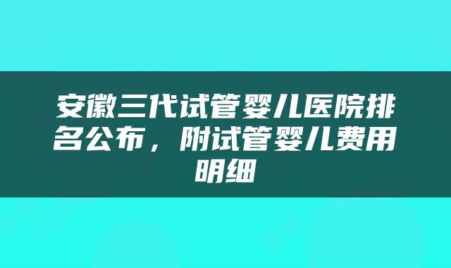 安徽三代试管婴儿医院排名公布，附试管婴儿费用明细