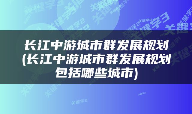长江中游城市群发展规划(长江中游城市群发展规划包括哪些城市)