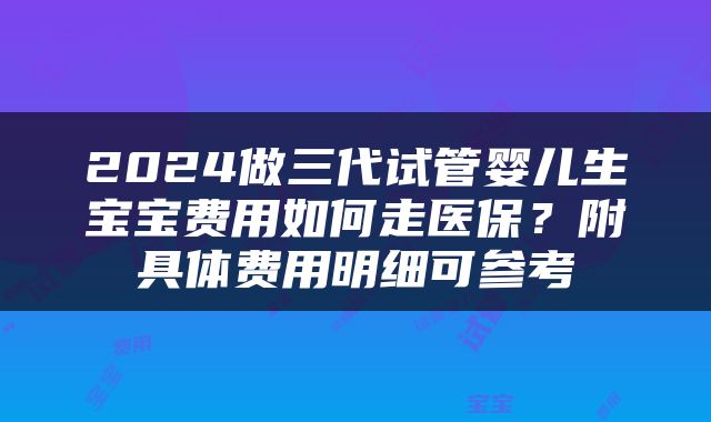 2024做三代试管婴儿生宝宝费用如何走医保？附具体费用明细可参考