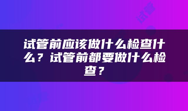 试管前应该做什么检查什么？试管前都要做什么检查？