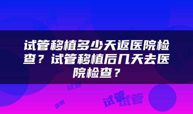 试管移植多少天返医院检查？试管移植后几天去医院检查？