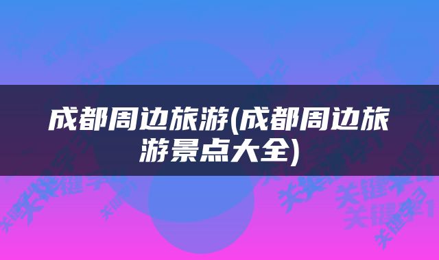 成都周边旅游(成都周边旅游景点大全)