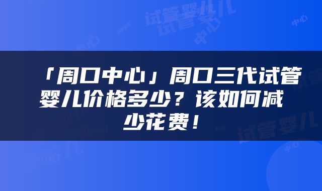 「周口中心」周口三代试管婴儿价格多少？该如何减少花费！