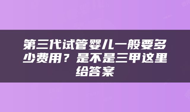 第三代试管婴儿一般要多少费用？是不是三甲这里给答案