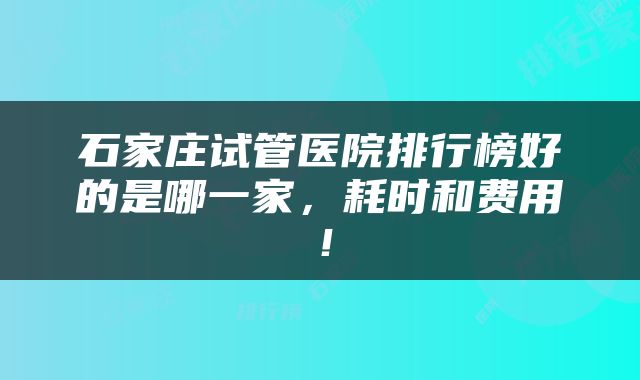石家庄试管医院排行榜好的是哪一家，耗时和费用！