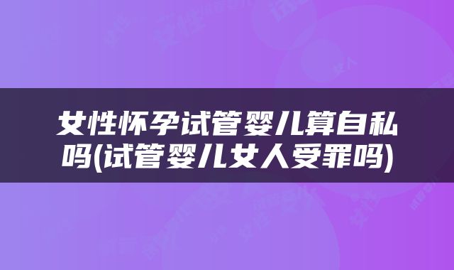 女性怀孕试管婴儿算自私吗(试管婴儿女人受罪吗)