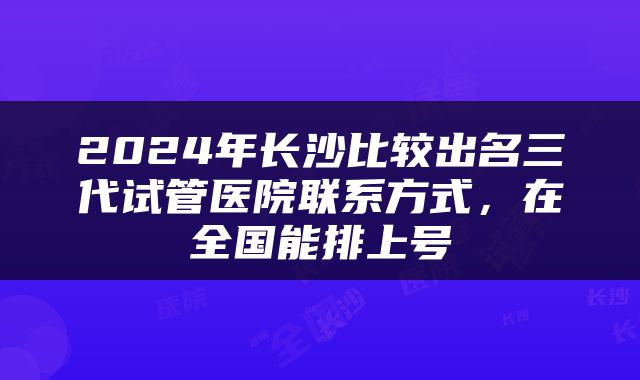 2024年长沙比较出名三代试管医院联系方式，在全国能排上号