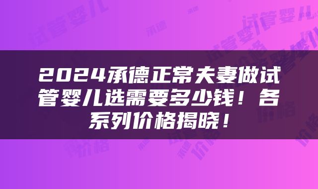 2024承德正常夫妻做试管婴儿选需要多少钱！各系列价格揭晓！