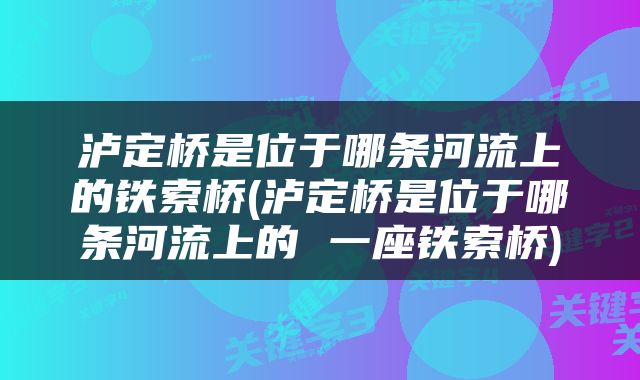 泸定桥是位于哪条河流上的铁索桥(泸定桥是位于哪条河流上的 一座铁索桥)