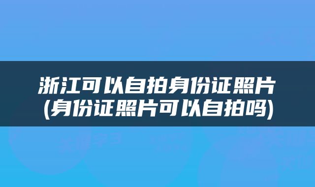 浙江可以自拍身份证照片(身份证照片可以自拍吗)