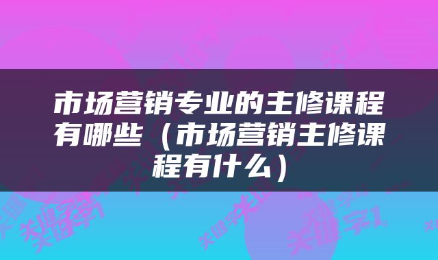 市场营销专业的主修课程有哪些(市场营销主修课程有什么)