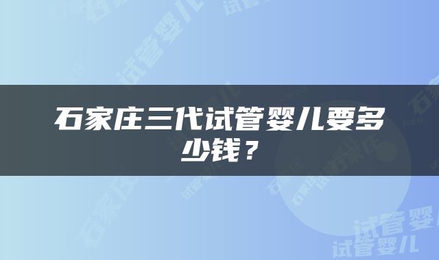 石家庄三代试管婴儿要多少钱？