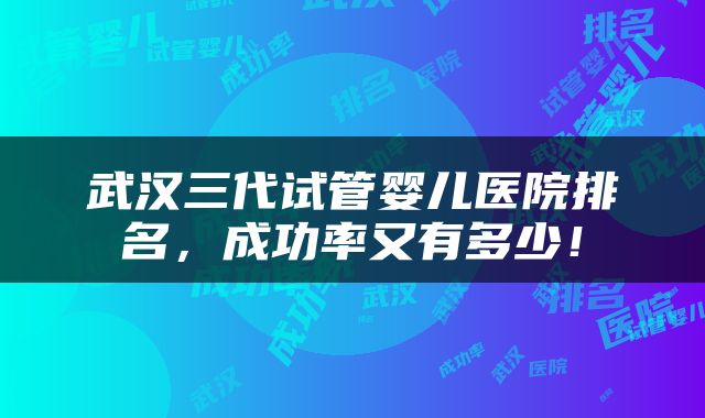 武汉三代试管婴儿医院排名，成功率又有多少！