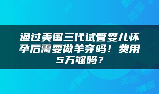通过美国三代试管婴儿怀孕后需要做羊穿吗！费用5万够吗？