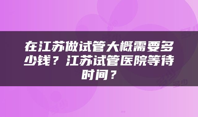 在江苏做试管大概需要多少钱？江苏试管医院等待时间？
