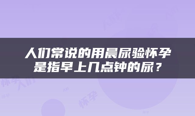 人们常说的用晨尿验怀孕是指早上几点钟的尿？