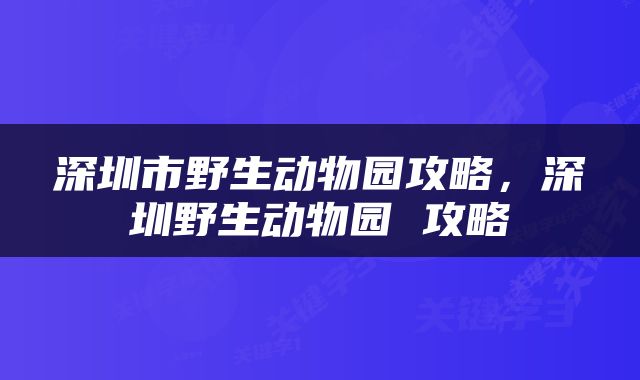 深圳市野生动物园攻略，深圳野生动物园 攻略