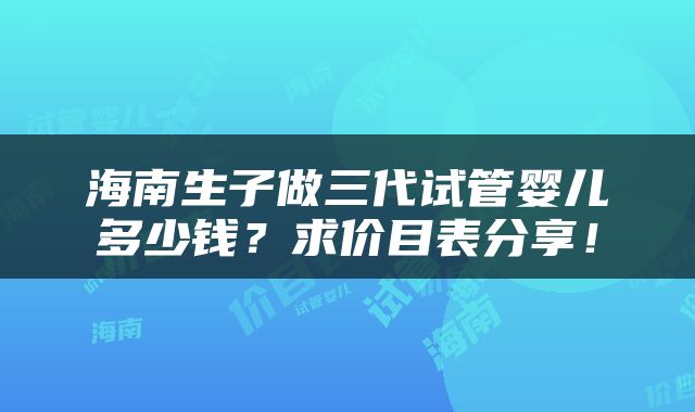 海南生子做三代试管婴儿多少钱？求价目表分享！
