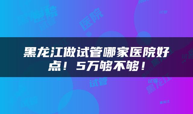 黑龙江做试管哪家医院好点！5万够不够！