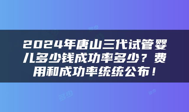 2024年唐山三代试管婴儿多少钱成功率多少？费用和成功率统统公布！