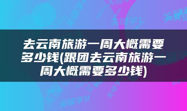 去云南旅游一周大概需要多少钱(跟团去云南旅游一周大概需要多少钱)