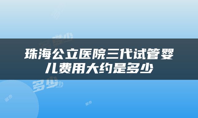 珠海公立医院三代试管婴儿费用大约是多少