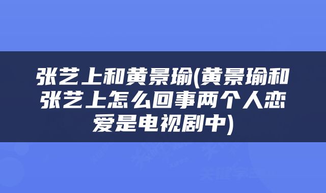 张艺上和黄景瑜(黄景瑜和张艺上怎么回事两个人恋爱是电视剧中)