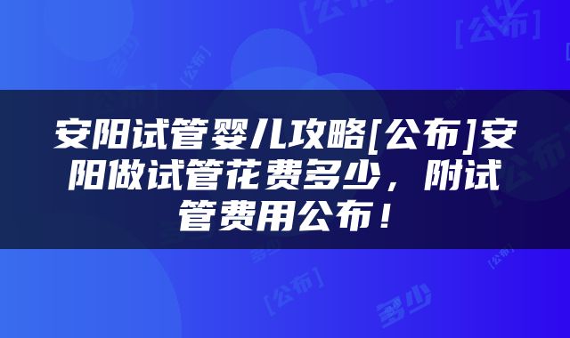 安阳试管婴儿攻略[公布]安阳做试管花费多少，附试管费用公布！