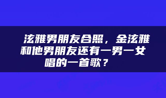  泫雅男朋友合照，金泫雅和他男朋友还有一男一女唱的一首歌？ 