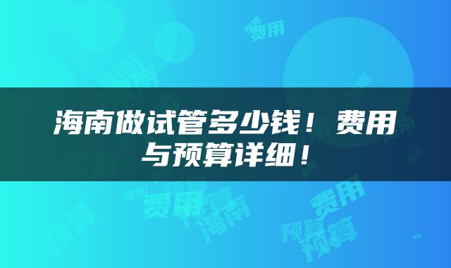 海南做试管多少钱！费用与预算详细！
