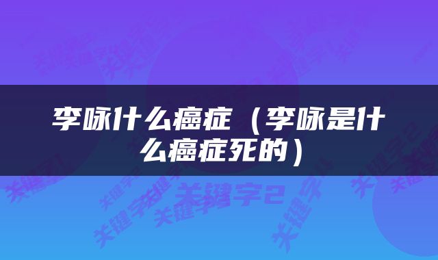 李咏什么癌症（李咏是什么癌症死的）