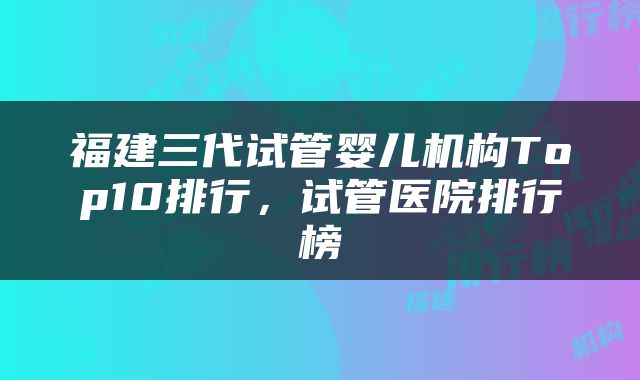 福建三代试管婴儿机构Top10排行，试管医院排行榜