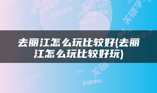 去丽江怎么玩比较好(去丽江怎么玩比较好玩)