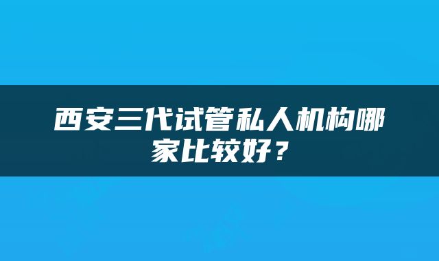 西安三代试管私人机构哪家比较好？