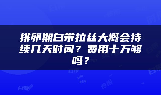 排卵期白带拉丝大概会持续几天时间？费用十万够吗？
