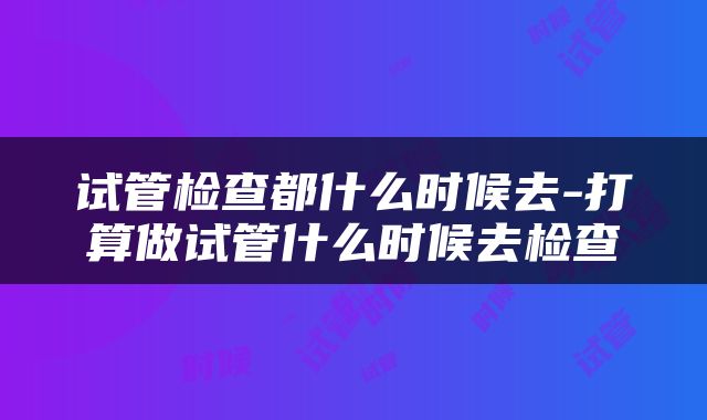 试管检查都什么时候去-打算做试管什么时候去检查