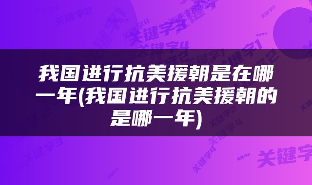 我国进行抗美援朝是在哪一年(我国进行抗美援朝的是哪一年)