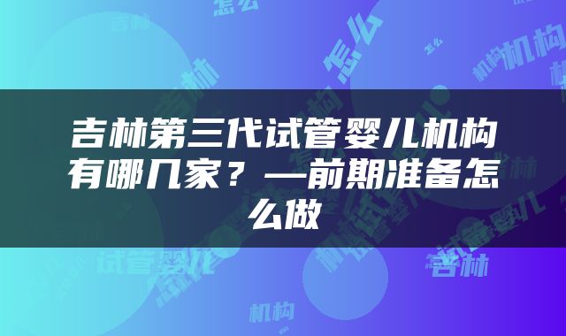 吉林第三代试管婴儿机构有哪几家？—前期准备怎么做